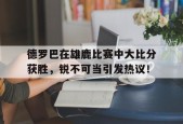 爱游戏中国-德罗巴在雄鹿比赛中大比分获胜，锐不可当引发热议！-爱游戏中国