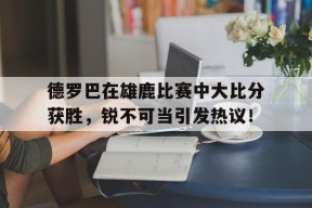 爱游戏中国-德罗巴在雄鹿比赛中大比分获胜，锐不可当引发热议！-爱游戏中国